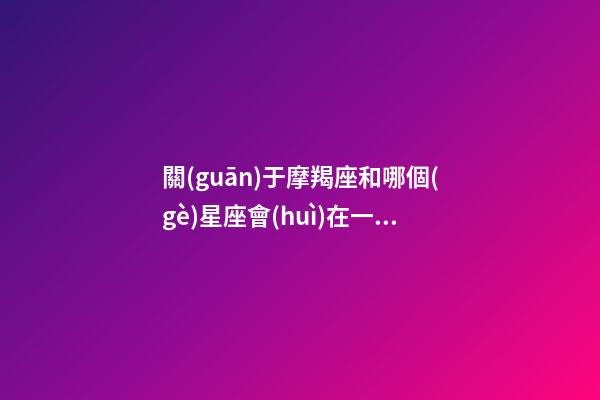 關(guān)于摩羯座和哪個(gè)星座會(huì)在一起相處-第1張-星座運(yùn)勢(shì)-玄機(jī)派