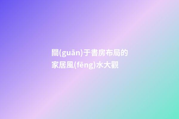 關(guān)于書房布局的家居風(fēng)水大觀
