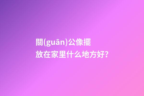 關(guān)公像擺放在家里什么地方好？
