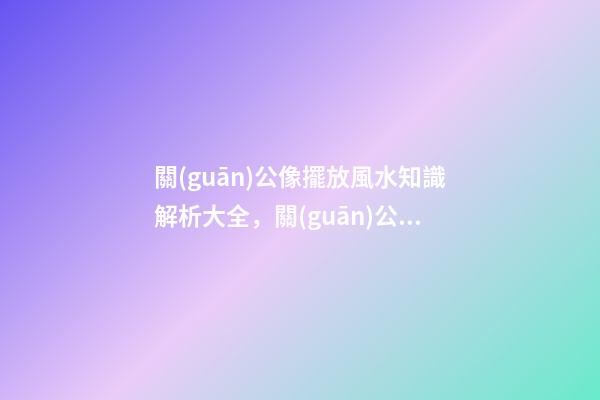 關(guān)公像擺放風水知識解析大全，關(guān)公是要向屋內(nèi)還是向屋外？