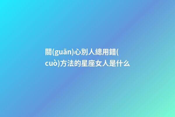 關(guān)心別人總用錯(cuò)方法的星座女人是什么-第1張-星座運(yùn)勢(shì)-玄機(jī)派