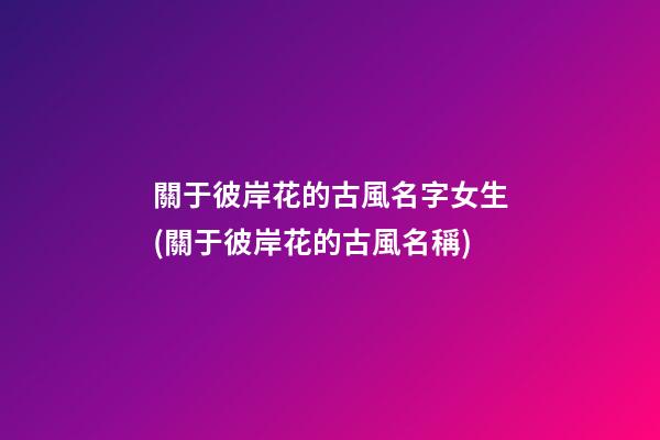 關于彼岸花的古風名字女生(關于彼岸花的古風名稱)