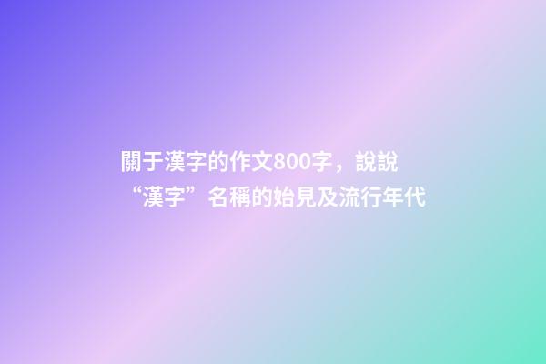 關于漢字的作文800字，說說“漢字”名稱的始見及流行年代-第1張-觀點-玄機派