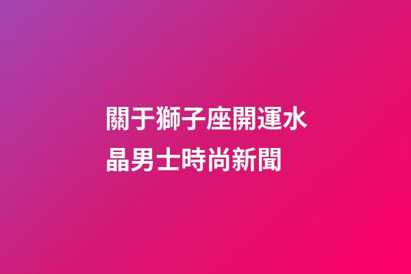 關于獅子座開運水晶男士時尚新聞-第1張-星座運勢-玄機派