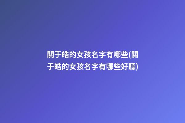 關于皓的女孩名字有哪些(關于皓的女孩名字有哪些好聽)