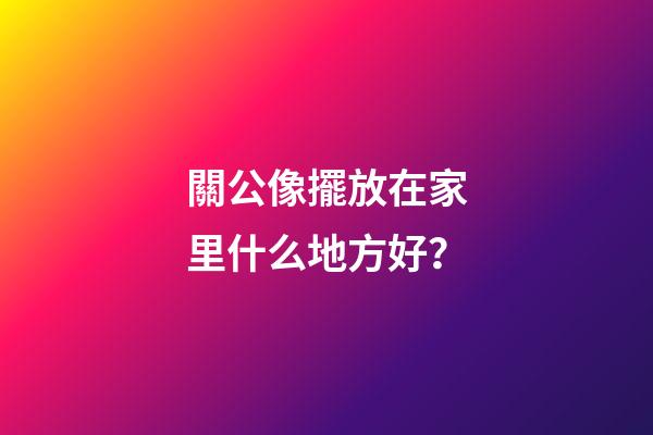 關公像擺放在家里什么地方好？