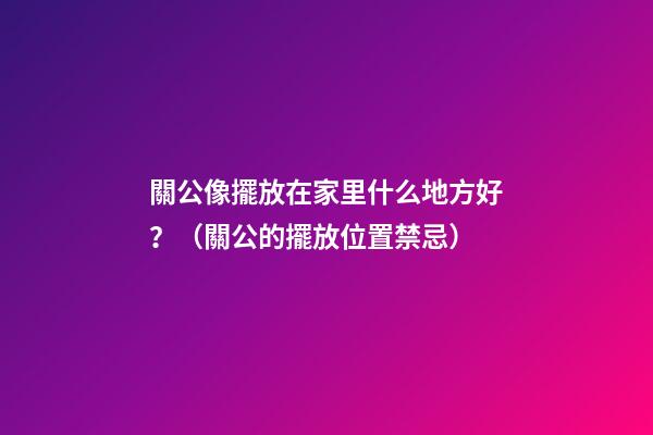 關公像擺放在家里什么地方好？（關公的擺放位置禁忌）