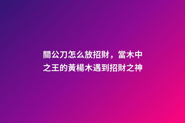 關公刀怎么放招財，當木中之王的黃楊木遇到招財之神-第1張-觀點-玄機派