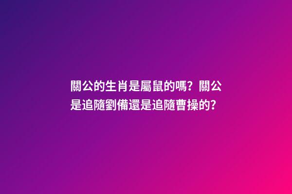 關公的生肖是屬鼠的嗎？關公是追隨劉備還是追隨曹操的？