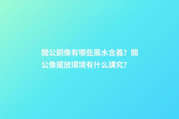 關公銅像有哪些風水含義？關公像擺放環境有什么講究？