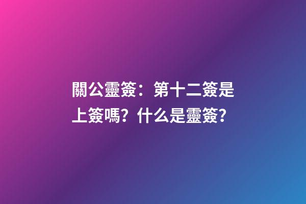 關公靈簽：第十二簽是上簽嗎？什么是靈簽？