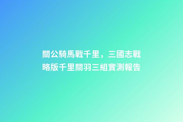 關公騎馬戰千里，三國志戰略版千里關羽三組實測報告-第1張-觀點-玄機派