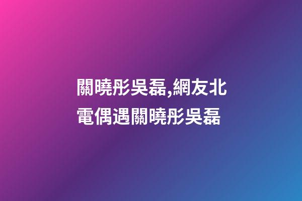 關曉彤吳磊,網友北電偶遇關曉彤吳磊-第1張-觀點-玄機派