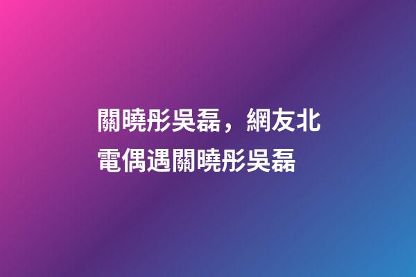 關曉彤吳磊，網友北電偶遇關曉彤吳磊-第1張-觀點-玄機派