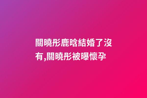 關曉彤鹿晗結婚了沒有,關曉彤被曝懷孕-第1張-觀點-玄機派