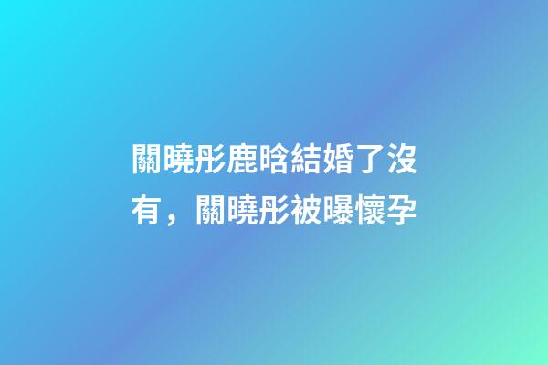 關曉彤鹿晗結婚了沒有，關曉彤被曝懷孕-第1張-觀點-玄機派