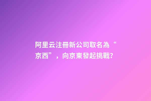 阿里云注冊新公司取名為“京西”，向京東發起挑戰？