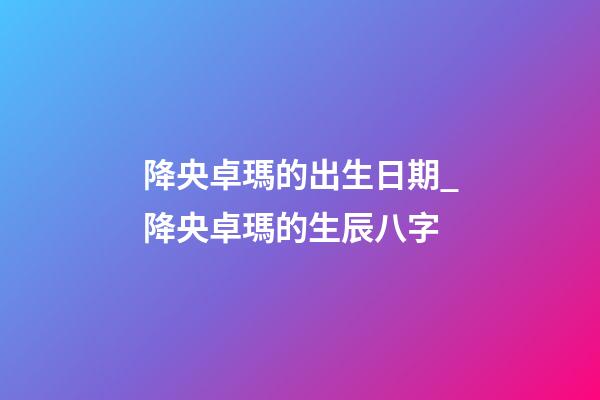 降央卓瑪的出生日期_降央卓瑪的生辰八字