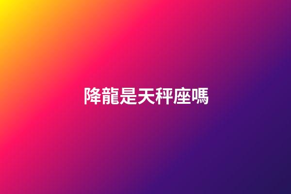 降龍是天秤座嗎-第1張-星座運勢-玄機派