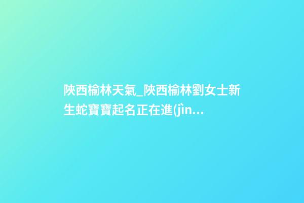 陜西榆林天氣_陜西榆林劉女士新生蛇寶寶起名正在進(jìn)行中-第1張-公司起名-玄機(jī)派