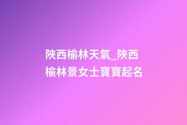 陜西榆林天氣_陜西榆林景女士寶寶起名-第1張-公司起名-玄機(jī)派