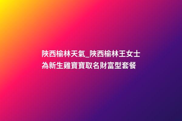 陜西榆林天氣_陜西榆林王女士為新生雞寶寶取名財富型套餐-第1張-公司起名-玄機派