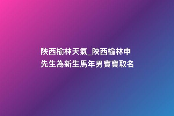 陜西榆林天氣_陜西榆林申先生為新生馬年男寶寶取名-第1張-公司起名-玄機派