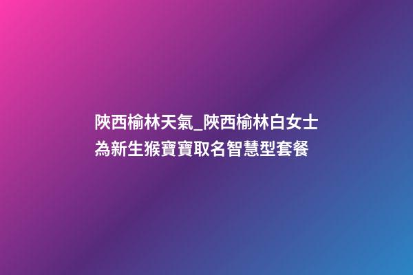 陜西榆林天氣_陜西榆林白女士為新生猴寶寶取名智慧型套餐-第1張-公司起名-玄機派