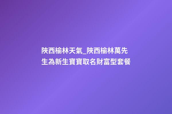 陜西榆林天氣_陜西榆林萬先生為新生寶寶取名財富型套餐-第1張-公司起名-玄機派