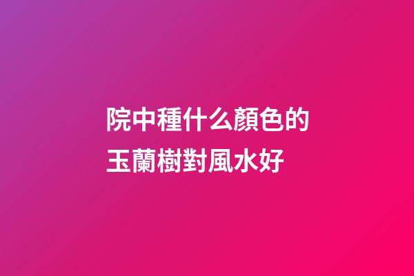 院中種什么顏色的玉蘭樹對風水好