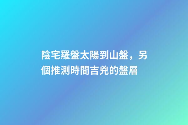 陰宅羅盤太陽到山盤，另個推測時間吉兇的盤層