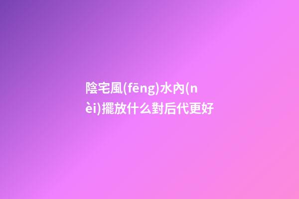 陰宅風(fēng)水內(nèi)擺放什么對后代更好