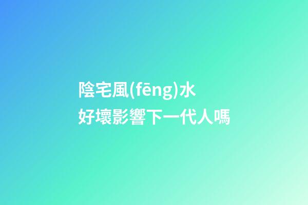 陰宅風(fēng)水好壞影響下一代人嗎