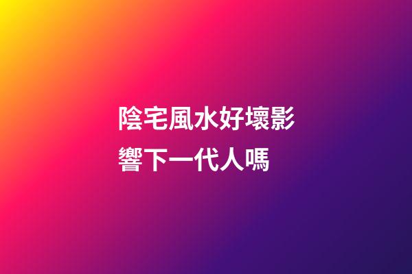 陰宅風水好壞影響下一代人嗎