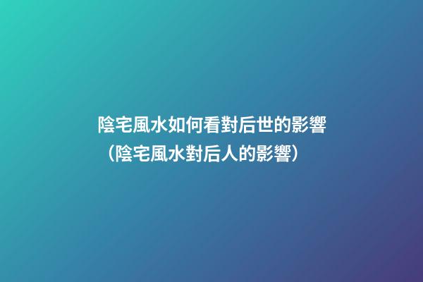 陰宅風水如何看對后世的影響（陰宅風水對后人的影響）