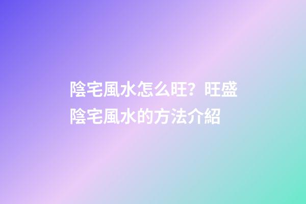陰宅風水怎么旺？旺盛陰宅風水的方法介紹