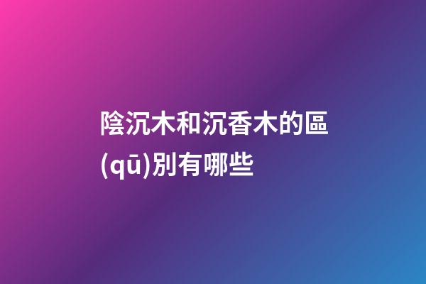 陰沉木和沉香木的區(qū)別有哪些