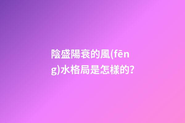 陰盛陽衰的風(fēng)水格局是怎樣的？