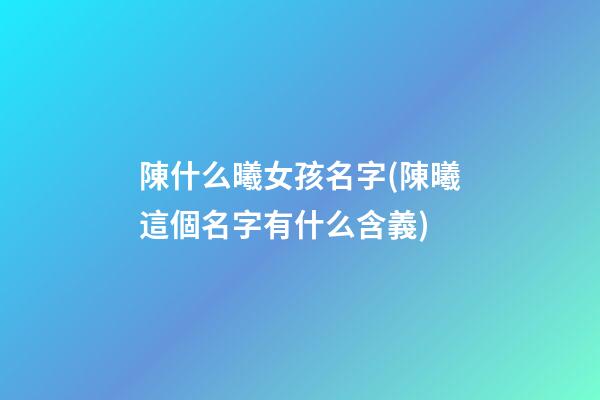 陳什么曦女孩名字(陳曦這個名字有什么含義)