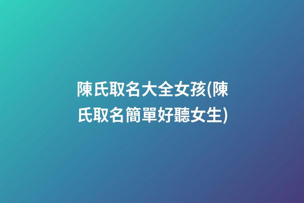 陳氏取名大全女孩(陳氏取名簡單好聽女生)