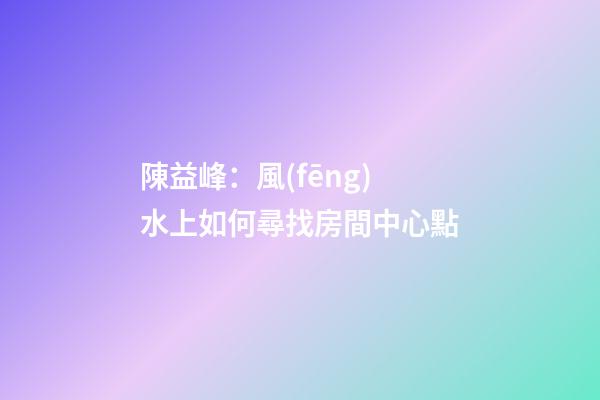 陳益峰：風(fēng)水上如何尋找房間中心點