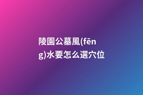 陵園公墓風(fēng)水要怎么選穴位