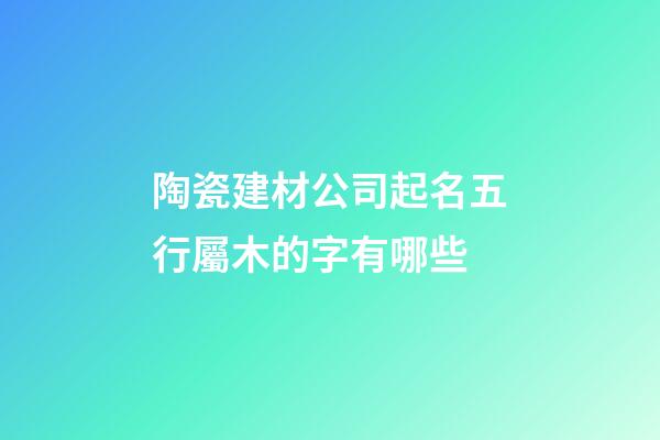 陶瓷建材公司起名五行屬木的字有哪些-第1張-公司起名-玄機派