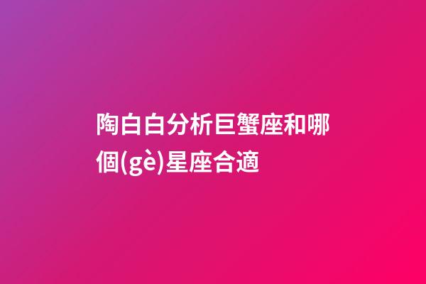 陶白白分析巨蟹座和哪個(gè)星座合適-第1張-星座運(yùn)勢(shì)-玄機(jī)派