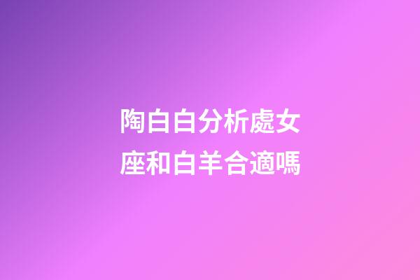 陶白白分析處女座和白羊合適嗎-第1張-星座運勢-玄機派