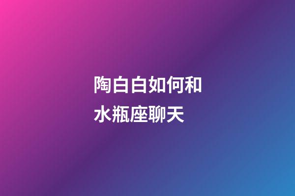 陶白白如何和水瓶座聊天-第1張-星座運(yùn)勢(shì)-玄機(jī)派