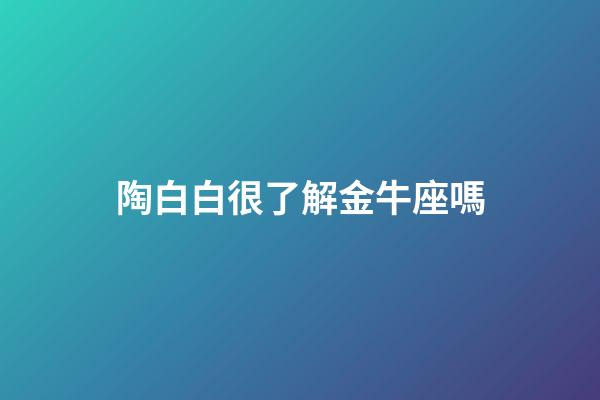 陶白白很了解金牛座嗎-第1張-星座運勢-玄機派