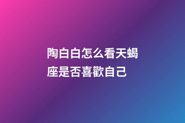 陶白白怎么看天蝎座是否喜歡自己-第1張-星座運勢-玄機派