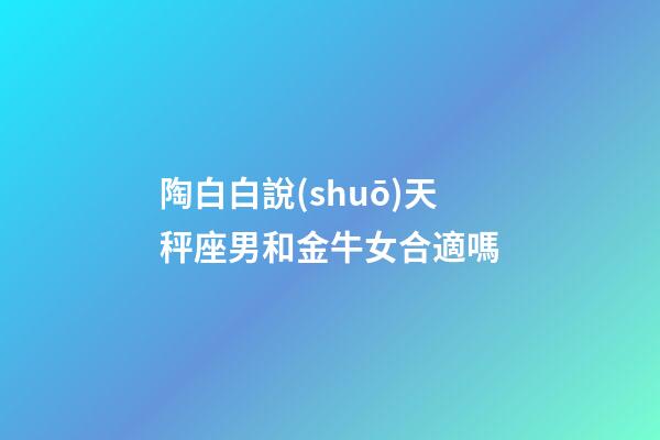 陶白白說(shuō)天秤座男和金牛女合適嗎-第1張-星座運(yùn)勢(shì)-玄機(jī)派