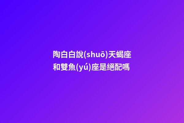 陶白白說(shuō)天蝎座和雙魚(yú)座是絕配嗎-第1張-星座運(yùn)勢(shì)-玄機(jī)派